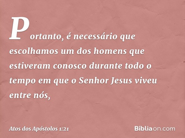 Portanto, é necessário que escolhamos um dos homens que estiveram conosco durante todo o tempo em que o Senhor Jesus viveu entre nós, -- Atos dos Apóstolos 1:21