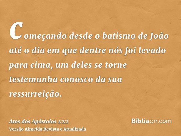 começando desde o batismo de João até o dia em que dentre nós foi levado para cima, um deles se torne testemunha conosco da sua ressurreição.