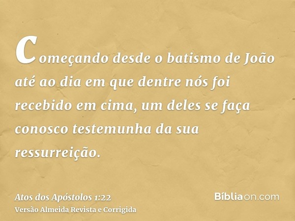 começando desde o batismo de João até ao dia em que dentre nós foi recebido em cima, um deles se faça conosco testemunha da sua ressurreição.