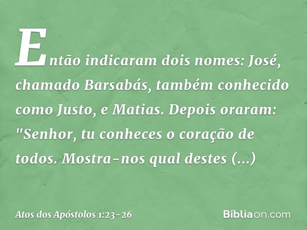 Então indicaram dois nomes: José, chamado Barsabás, também conhecido como Justo, e Matias. Depois oraram: "Senhor, tu conheces o coração de todos. Mostra-nos qu