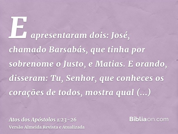 E apresentaram dois: José, chamado Barsabás, que tinha por sobrenome o Justo, e Matias.E orando, disseram: Tu, Senhor, que conheces os corações de todos, mostra