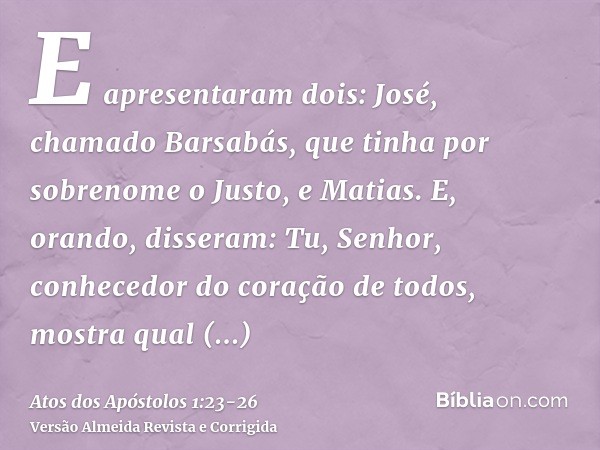 E apresentaram dois: José, chamado Barsabás, que tinha por sobrenome o Justo, e Matias.E, orando, disseram: Tu, Senhor, conhecedor do coração de todos, mostra q