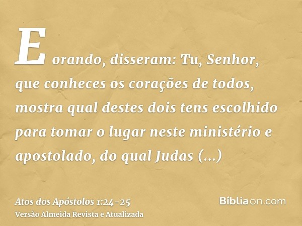 E orando, disseram: Tu, Senhor, que conheces os corações de todos, mostra qual destes dois tens escolhidopara tomar o lugar neste ministério e apostolado, do qu