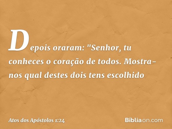 Depois oraram: "Senhor, tu conheces o coração de todos. Mostra-nos qual destes dois tens escolhido -- Atos dos Apóstolos 1:24