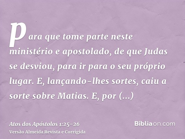 para que tome parte neste ministério e apostolado, de que Judas se desviou, para ir para o seu próprio lugar.E, lançando-lhes sortes, caiu a sorte sobre Matias.