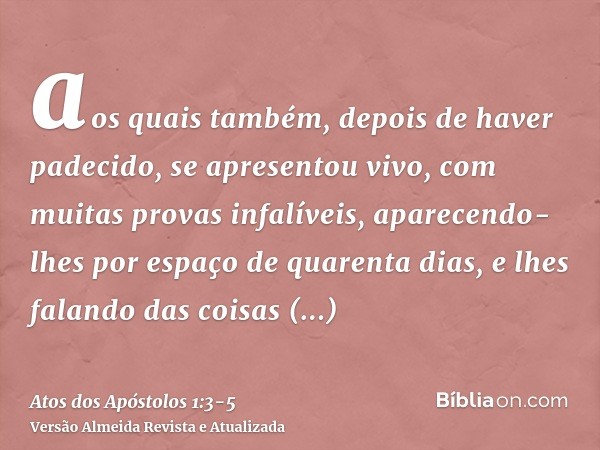 aos quais também, depois de haver padecido, se apresentou vivo, com muitas provas infalíveis, aparecendo-lhes por espaço de quarenta dias, e lhes falando das co