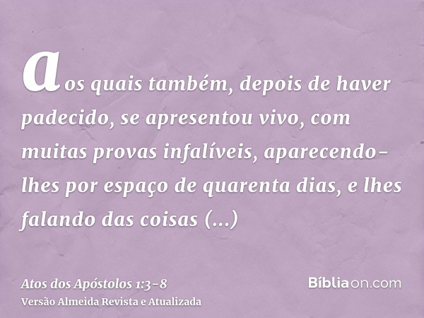 aos quais também, depois de haver padecido, se apresentou vivo, com muitas provas infalíveis, aparecendo-lhes por espaço de quarenta dias, e lhes falando das co