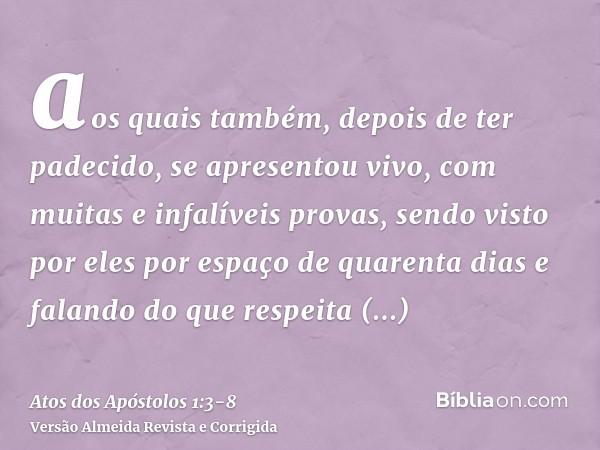 aos quais também, depois de ter padecido, se apresentou vivo, com muitas e infalíveis provas, sendo visto por eles por espaço de quarenta dias e falando do que 