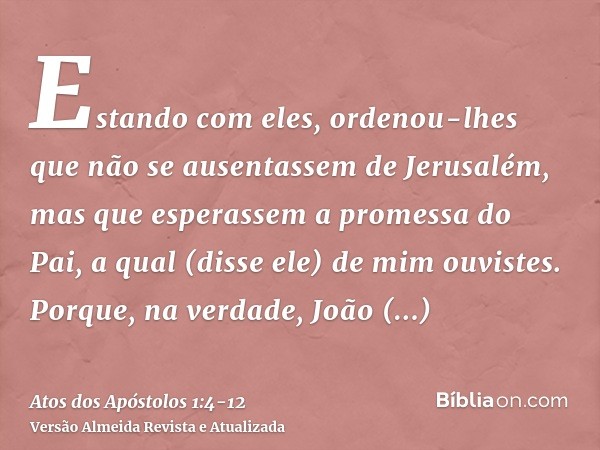 Estando com eles, ordenou-lhes que não se ausentassem de Jerusalém, mas que esperassem a promessa do Pai, a qual (disse ele) de mim ouvistes.Porque, na verdade,