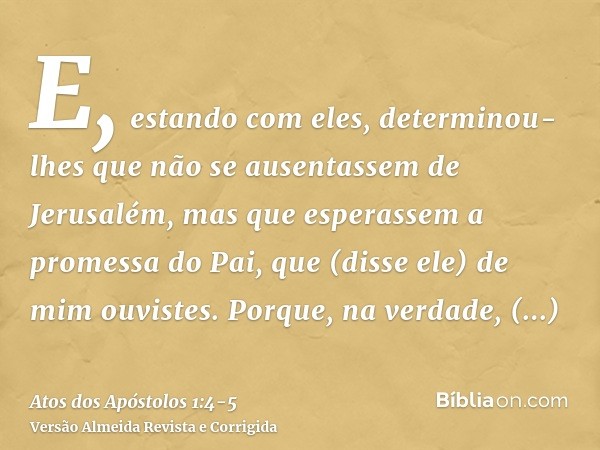 E, estando com eles, determinou-lhes que não se ausentassem de Jerusalém, mas que esperassem a promessa do Pai, que (disse ele) de mim ouvistes.Porque, na verda