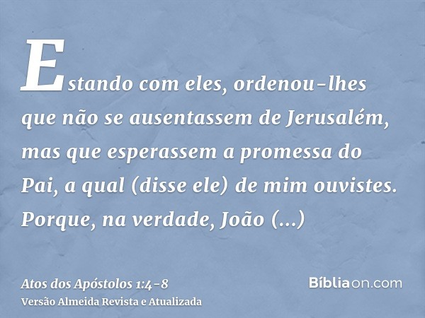 Estando com eles, ordenou-lhes que não se ausentassem de Jerusalém, mas que esperassem a promessa do Pai, a qual (disse ele) de mim ouvistes.Porque, na verdade,