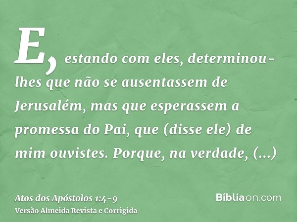 E, estando com eles, determinou-lhes que não se ausentassem de Jerusalém, mas que esperassem a promessa do Pai, que (disse ele) de mim ouvistes.Porque, na verda