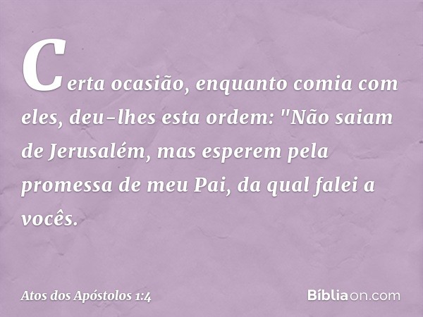 Certa ocasião, enquanto comia com eles, deu-lhes esta ordem: "Não saiam de Jerusalém, mas esperem pela promessa de meu Pai, da qual falei a vocês. -- Atos dos A