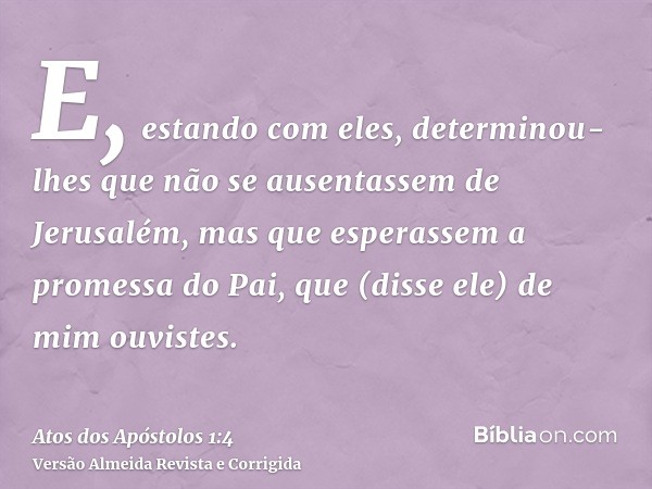 E, estando com eles, determinou-lhes que não se ausentassem de Jerusalém, mas que esperassem a promessa do Pai, que (disse ele) de mim ouvistes.