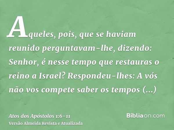 Aqueles, pois, que se haviam reunido perguntavam-lhe, dizendo: Senhor, é nesse tempo que restauras o reino a Israel?Respondeu-lhes: A vós não vos compete saber 