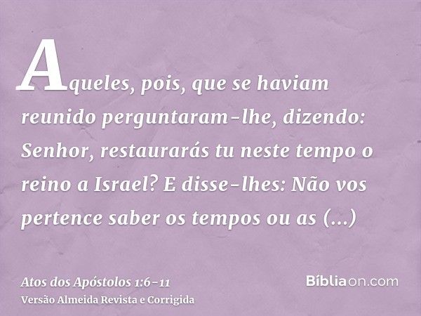 Aqueles, pois, que se haviam reunido perguntaram-lhe, dizendo: Senhor, restaurarás tu neste tempo o reino a Israel?E disse-lhes: Não vos pertence saber os tempo