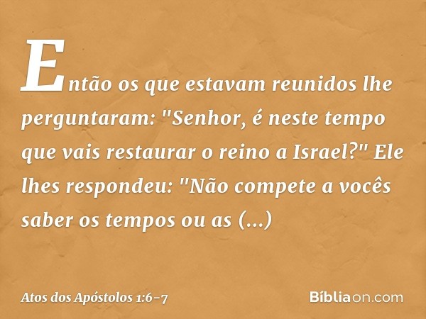 Então os que estavam reunidos lhe perguntaram: "Senhor, é neste tempo que vais restaurar o reino a Israel?" Ele lhes respondeu: "Não compete a vocês saber os te