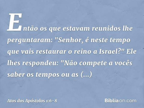 Então os que estavam reunidos lhe perguntaram: "Senhor, é neste tempo que vais restaurar o reino a Israel?" Ele lhes respondeu: "Não compete a vocês saber os te