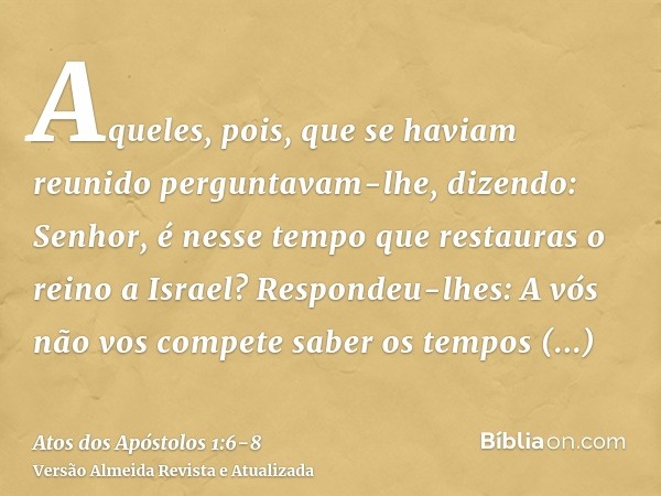 Aqueles, pois, que se haviam reunido perguntavam-lhe, dizendo: Senhor, é nesse tempo que restauras o reino a Israel?Respondeu-lhes: A vós não vos compete saber 