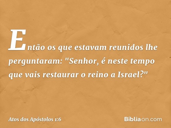 Então os que estavam reunidos lhe perguntaram: "Senhor, é neste tempo que vais restaurar o reino a Israel?" -- Atos dos Apóstolos 1:6