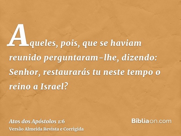 Aqueles, pois, que se haviam reunido perguntaram-lhe, dizendo: Senhor, restaurarás tu neste tempo o reino a Israel?