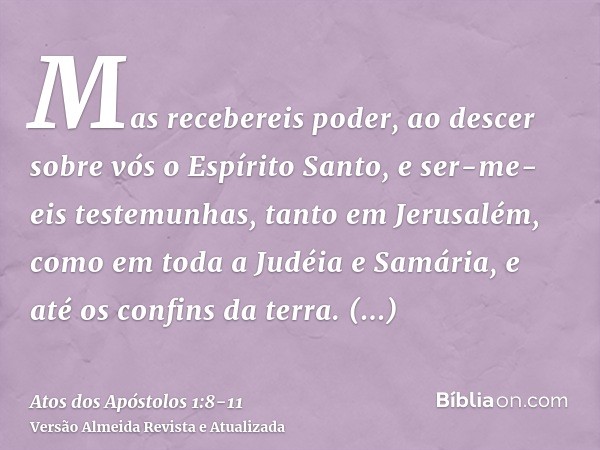 Mas recebereis poder, ao descer sobre vós o Espírito Santo, e ser-me-eis testemunhas, tanto em Jerusalém, como em toda a Judéia e Samária, e até os confins da t