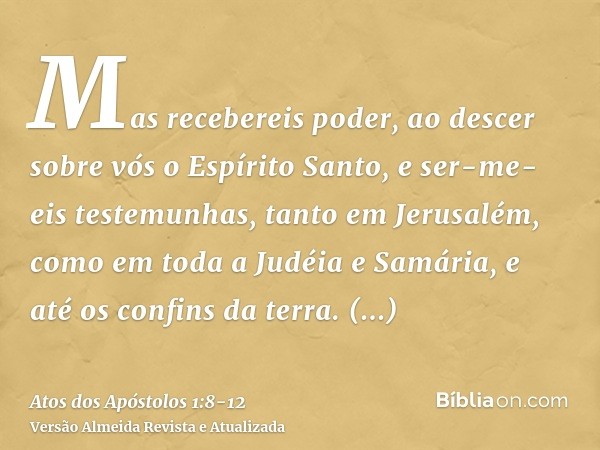 Mas recebereis poder, ao descer sobre vós o Espírito Santo, e ser-me-eis testemunhas, tanto em Jerusalém, como em toda a Judéia e Samária, e até os confins da t