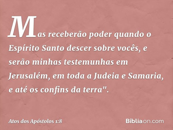 Mas receberão poder quando o Espírito Santo descer sobre vocês, e serão minhas testemunhas em Jerusalém, em toda a Judeia e Samaria, e até os confins da terra".