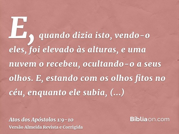 E, quando dizia isto, vendo-o eles, foi elevado às alturas, e uma nuvem o recebeu, ocultando-o a seus olhos.E, estando com os olhos fitos no céu, enquanto ele s