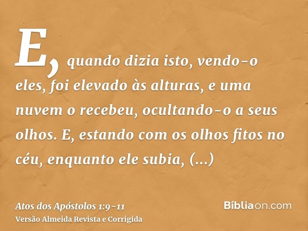 E, quando dizia isto, vendo-o eles, foi elevado às alturas, e uma nuvem o recebeu, ocultando-o a seus olhos.E, estando com os olhos fitos no céu, enquanto ele s