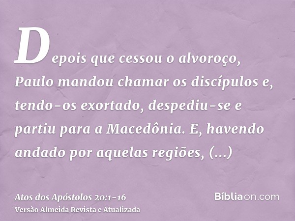 Depois que cessou o alvoroço, Paulo mandou chamar os discípulos e, tendo-os exortado, despediu-se e partiu para a Macedônia.E, havendo andado por aquelas regiõe