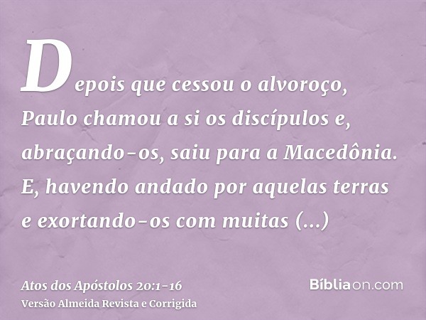 Depois que cessou o alvoroço, Paulo chamou a si os discípulos e, abraçando-os, saiu para a Macedônia.E, havendo andado por aquelas terras e exortando-os com mui