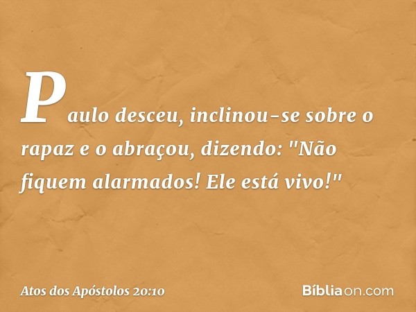 Paulo desceu, inclinou-se sobre o rapaz e o abraçou, dizendo: "Não fiquem alarmados! Ele está vivo!" -- Atos dos Apóstolos 20:10