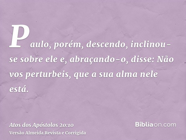Paulo, porém, descendo, inclinou-se sobre ele e, abraçando-o, disse: Não vos perturbeis, que a sua alma nele está.