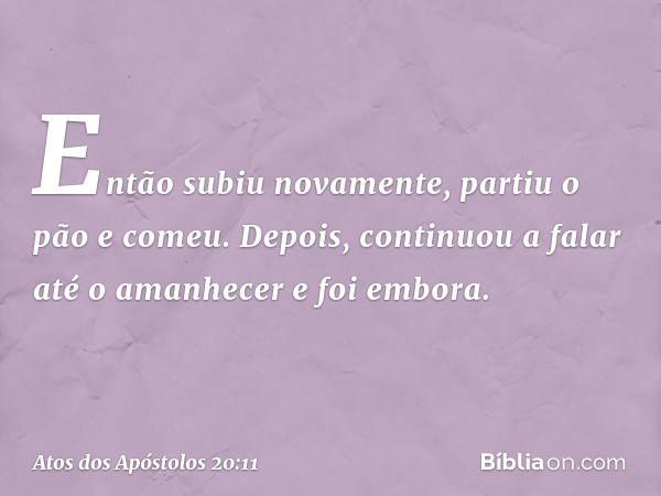 Então subiu novamente, partiu o pão e comeu. Depois, continuou a falar até o amanhecer e foi embora. -- Atos dos Apóstolos 20:11