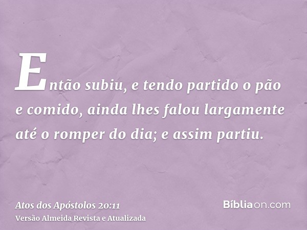 Então subiu, e tendo partido o pão e comido, ainda lhes falou largamente até o romper do dia; e assim partiu.