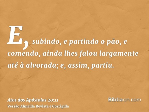 E, subindo, e partindo o pão, e comendo, ainda lhes falou largamente até à alvorada; e, assim, partiu.