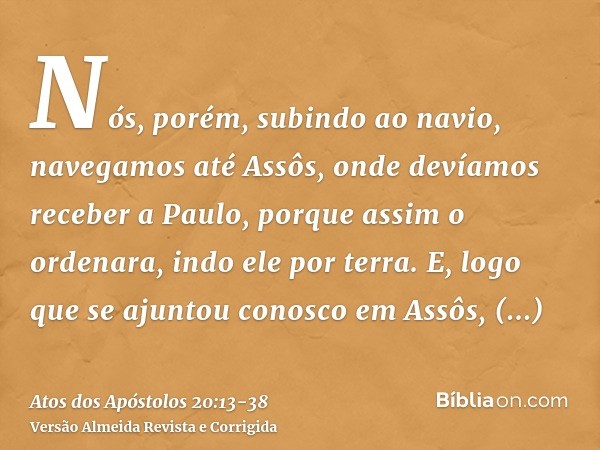 Nós, porém, subindo ao navio, navegamos até Assôs, onde devíamos receber a Paulo, porque assim o ordenara, indo ele por terra.E, logo que se ajuntou conosco em
