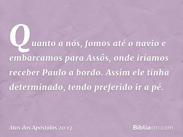 Quanto a nós, fomos até o navio e embarcamos para Assôs, onde iríamos receber Paulo a bordo. Assim ele tinha determinado, tendo preferido ir a pé. -- Atos dos A