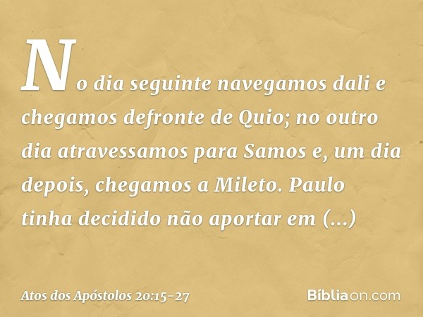 No dia seguinte navegamos dali e chegamos defronte de Quio; no outro dia atravessamos para Samos e, um dia depois, chegamos a Mileto. Paulo tinha decidido não a