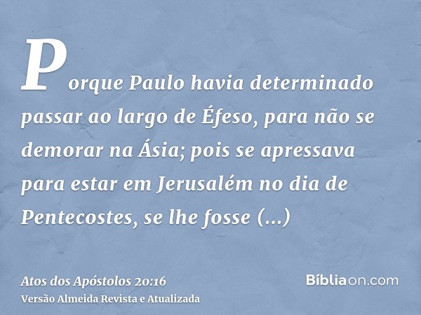 Porque Paulo havia determinado passar ao largo de Éfeso, para não se demorar na Ásia; pois se apressava para estar em Jerusalém no dia de Pentecostes, se lhe fo