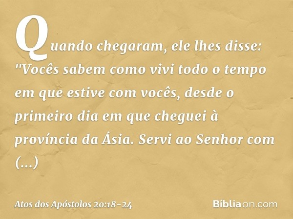 Quando chegaram, ele lhes disse: "Vocês sabem como vivi todo o tempo em que estive com vocês, desde o primeiro dia em que cheguei à província da Ásia. Servi ao 