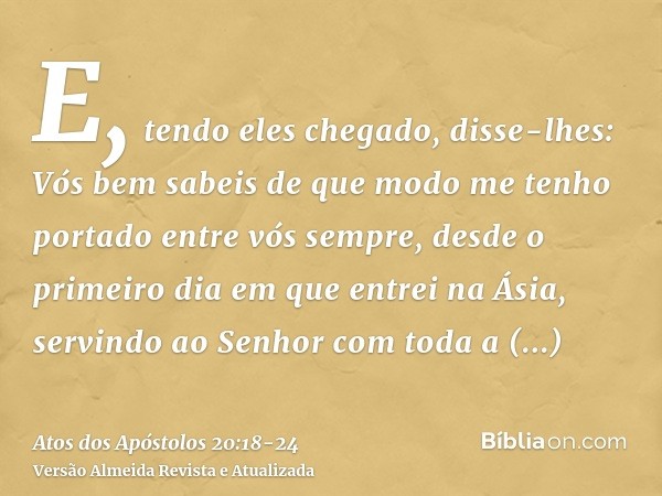 E, tendo eles chegado, disse-lhes: Vós bem sabeis de que modo me tenho portado entre vós sempre, desde o primeiro dia em que entrei na Ásia,servindo ao Senhor c