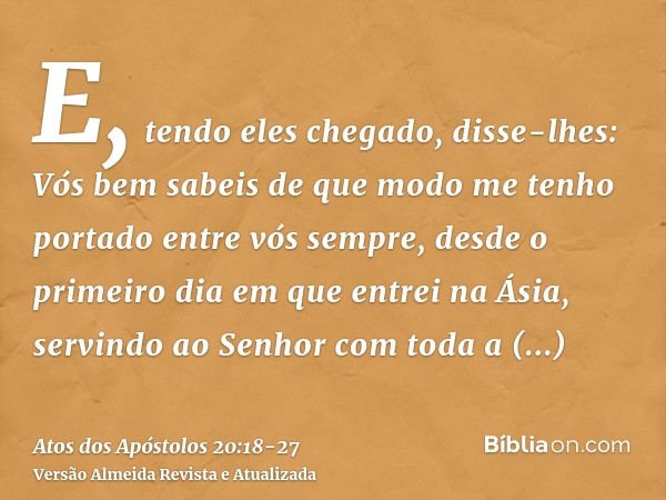 E, tendo eles chegado, disse-lhes: Vós bem sabeis de que modo me tenho portado entre vós sempre, desde o primeiro dia em que entrei na Ásia,servindo ao Senhor c