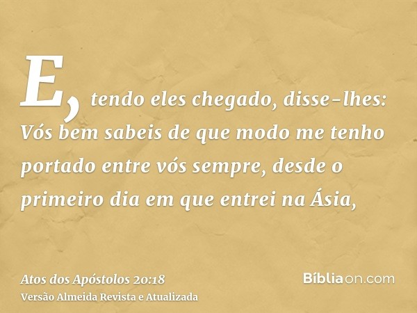 E, tendo eles chegado, disse-lhes: Vós bem sabeis de que modo me tenho portado entre vós sempre, desde o primeiro dia em que entrei na Ásia,