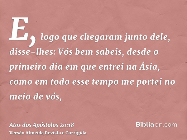 E, logo que chegaram junto dele, disse-lhes: Vós bem sabeis, desde o primeiro dia em que entrei na Ásia, como em todo esse tempo me portei no meio de vós,