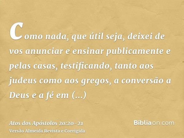 como nada, que útil seja, deixei de vos anunciar e ensinar publicamente e pelas casas,testificando, tanto aos judeus como aos gregos, a conversão a Deus e a fé 