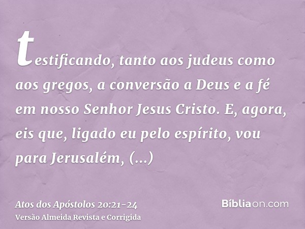 testificando, tanto aos judeus como aos gregos, a conversão a Deus e a fé em nosso Senhor Jesus Cristo.E, agora, eis que, ligado eu pelo espírito, vou para Jeru