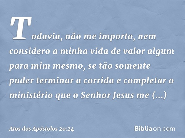 Todavia, não me importo, nem considero a minha vida de valor algum para mim mesmo, se tão somente puder terminar a corrida e completar o ministério que o Senhor