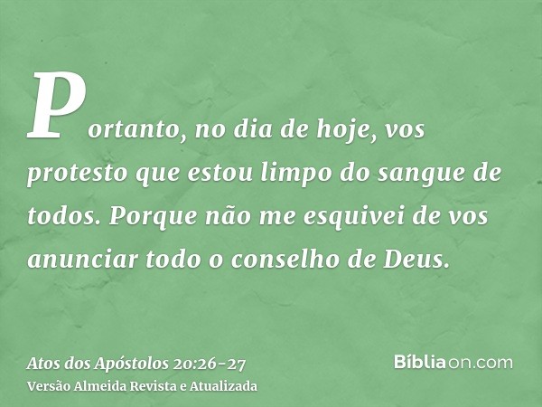 Portanto, no dia de hoje, vos protesto que estou limpo do sangue de todos.Porque não me esquivei de vos anunciar todo o conselho de Deus.